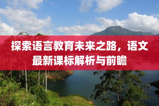 探索语言教育未来之路，语文最新课标解析与前瞻