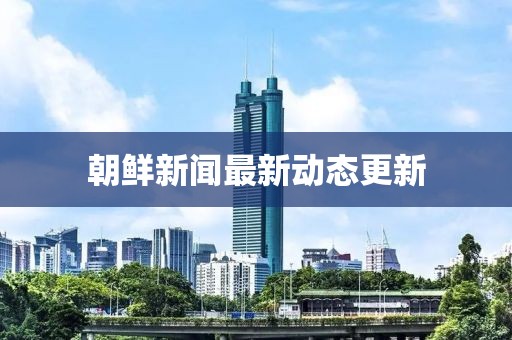 朝鲜新闻最新动态更新
