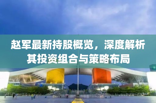 赵军最新持股概览，深度解析其投资组合与策略布局