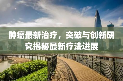肿瘤最新治疗，突破与创新研究揭秘最新疗法进展