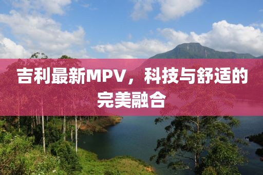 吉利最新MPV，科技与舒适的完美融合