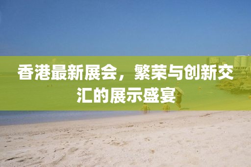 香港最新展会，繁荣与创新交汇的展示盛宴