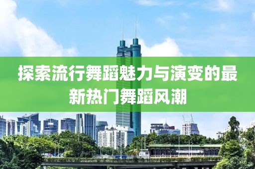 探索流行舞蹈魅力与演变的最新热门舞蹈风潮