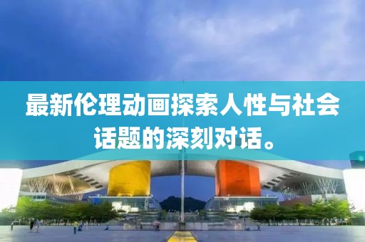 最新伦理动画探索人性与社会话题的深刻对话。