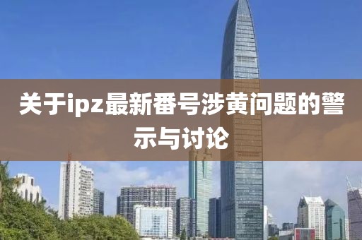 关于ipz最新番号涉黄问题的警示与讨论