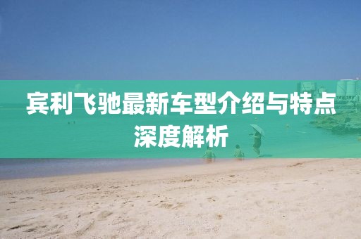 宾利飞驰最新车型介绍与特点深度解析