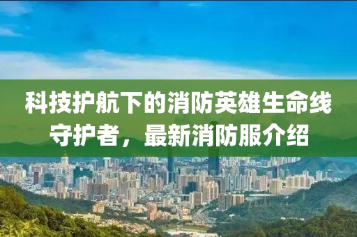 科技护航下的消防英雄生命线守护者，最新消防服介绍