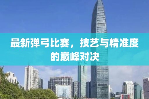 最新弹弓比赛，技艺与精准度的巅峰对决