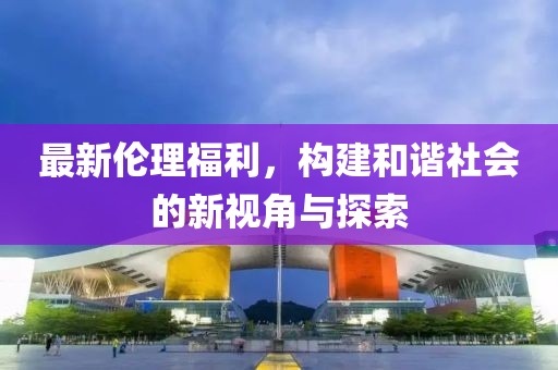 最新伦理福利，构建和谐社会的新视角与探索