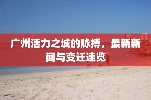 广州活力之城的脉搏，最新新闻与变迁速览