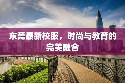 东莞最新校服，时尚与教育的完美融合