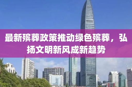 最新殡葬政策推动绿色殡葬，弘扬文明新风成新趋势
