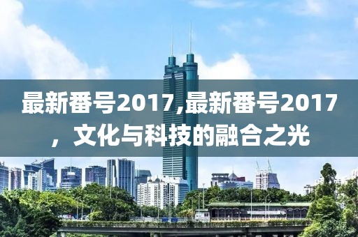 最新番号2017,最新番号2017，文化与科技的融合之光