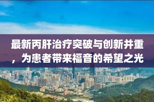 最新丙肝治疗突破与创新并重，为患者带来福音的希望之光