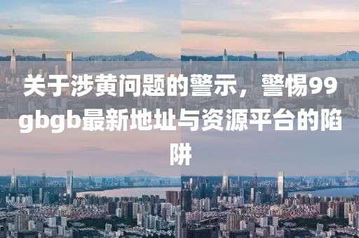 关于涉黄问题的警示，警惕99gbgb最新地址与资源平台的陷阱