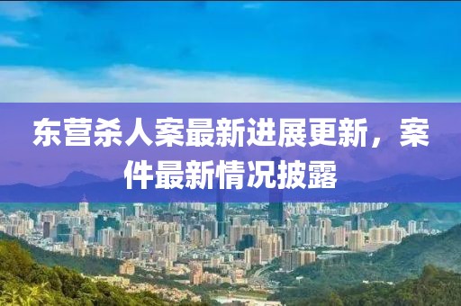 东营杀人案最新进展更新，案件最新情况披露