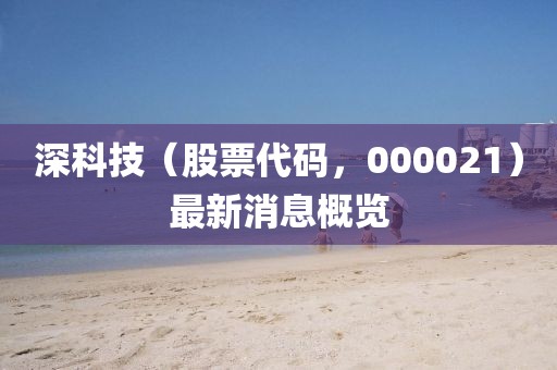 深科技（股票代码，000021）最新消息概览