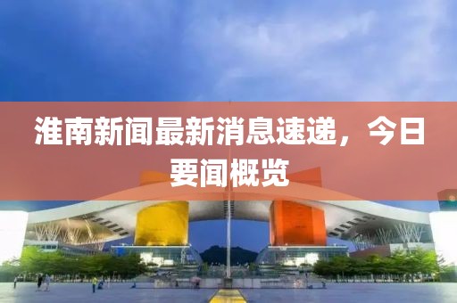 淮南新闻最新消息速递，今日要闻概览