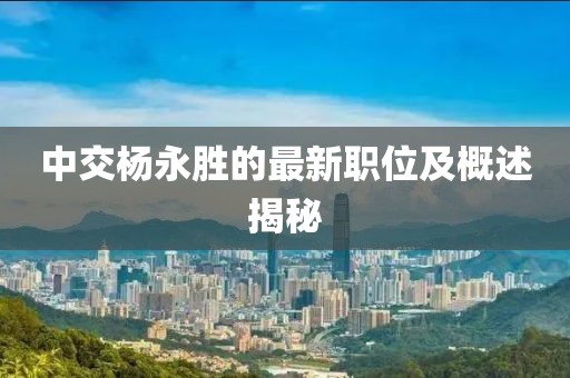 中交杨永胜的最新职位及概述揭秘