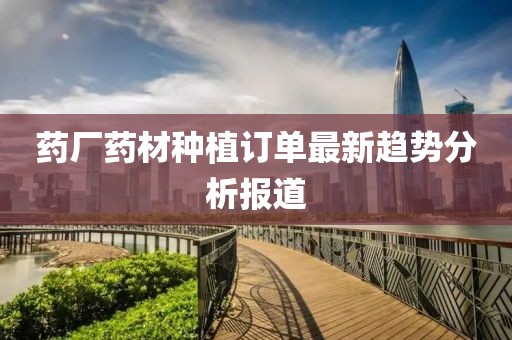药厂药材种植订单最新趋势分析报道