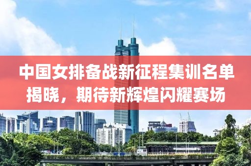 中国女排备战新征程集训名单揭晓，期待新辉煌闪耀赛场