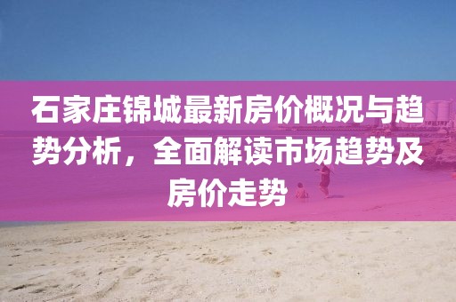 石家庄锦城最新房价概况与趋势分析，全面解读市场趋势及房价走势