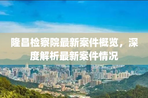 隆昌检察院最新案件概览，深度解析最新案件情况