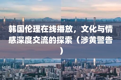 韩国伦理在线播放，文化与情感深度交流的探索（涉黄警告）