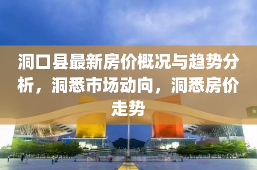 洞口县最新房价概况与趋势分析，洞悉市场动向，洞悉房价走势