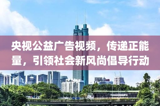 央视公益广告视频，传递正能量，引领社会新风尚倡导行动