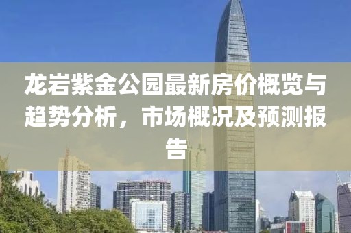 龙岩紫金公园最新房价概览与趋势分析，市场概况及预测报告