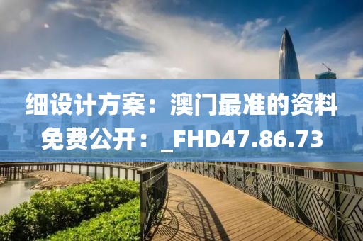 细设计方案：澳门最准的资料免费公开：_FHD47.86.73