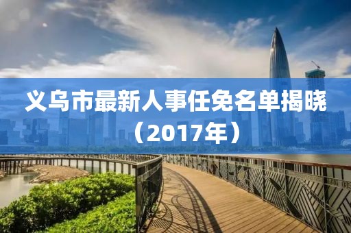 义乌市最新人事任免名单揭晓（2017年）
