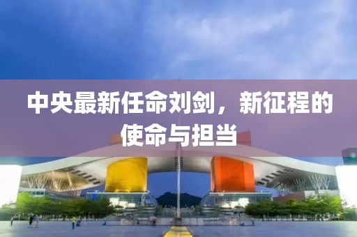 中央最新任命刘剑，新征程的使命与担当