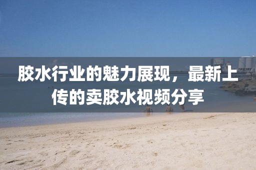 胶水行业的魅力展现，最新上传的卖胶水视频分享