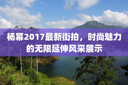 杨幂2017最新街拍，时尚魅力的无限延伸风采展示