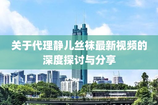 关于代理静儿丝袜最新视频的深度探讨与分享