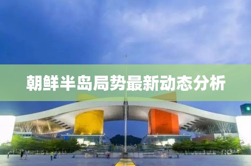 朝鲜半岛局势最新动态分析