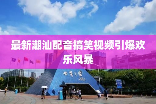 最新潮汕配音搞笑视频引爆欢乐风暴