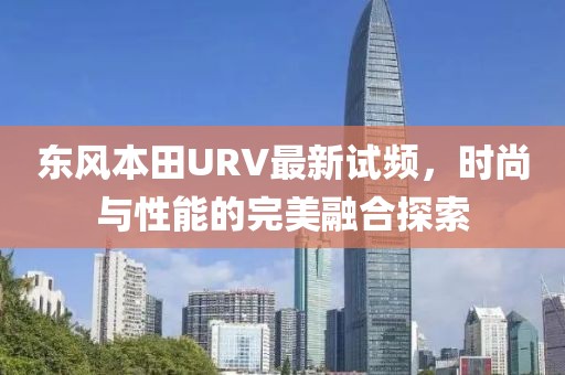 东风本田URV最新试频，时尚与性能的完美融合探索