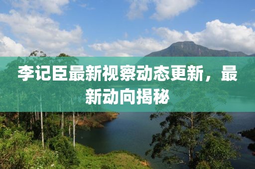 李记臣最新视察动态更新，最新动向揭秘