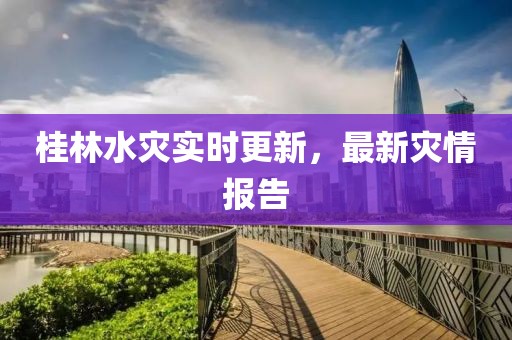 桂林水灾实时更新，最新灾情报告
