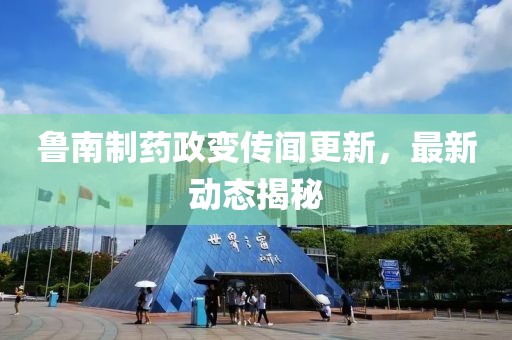 鲁南制药政变传闻更新，最新动态揭秘