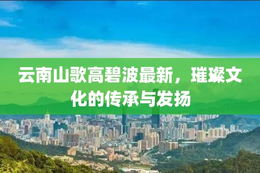 云南山歌高碧波最新，璀璨文化的传承与发扬
