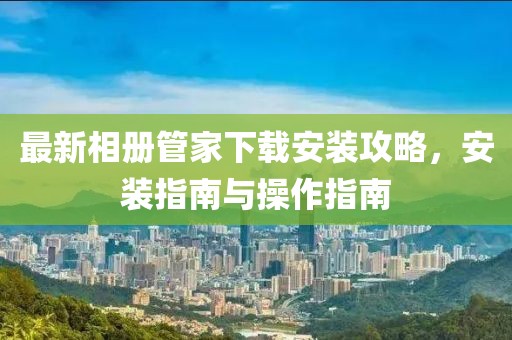 最新相册管家下载安装攻略，安装指南与操作指南