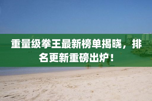 重量级拳王最新榜单揭晓，排名更新重磅出炉！