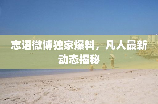 忘语微博独家爆料，凡人最新动态揭秘