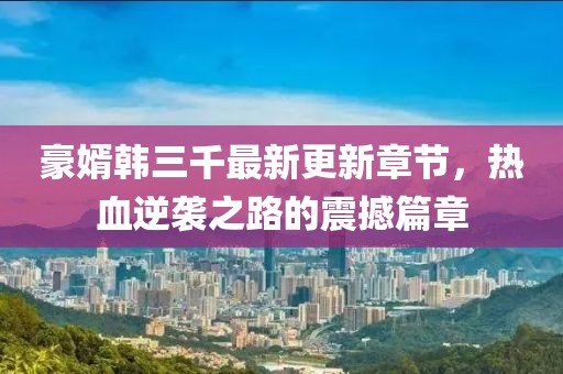 豪婿韩三千最新更新章节，热血逆袭之路的震撼篇章