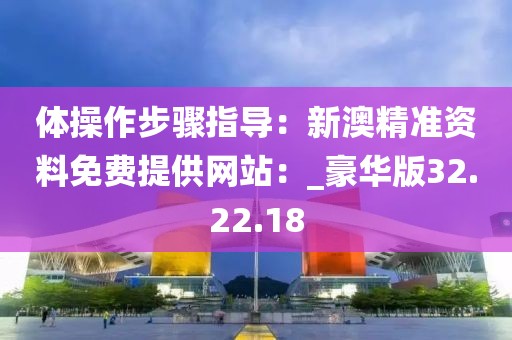 体操作步骤指导：新澳精准资料免费提供网站：_豪华版32.22.18