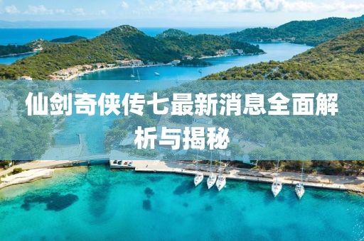 仙剑奇侠传七最新消息全面解析与揭秘